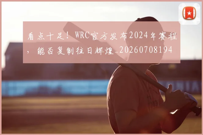看点十足！WRC官方发布2024年赛程，能否复制往日辉煌_20260708194658