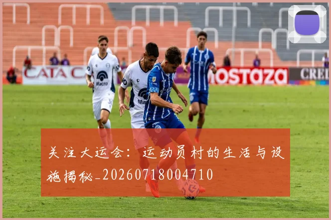 关注大运会:运动员村的生活与设施揭秘_20260718004710