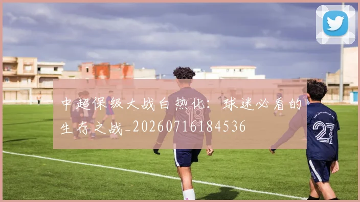 中超保级大战白热化：球迷必看的生存之战_20260716184536
