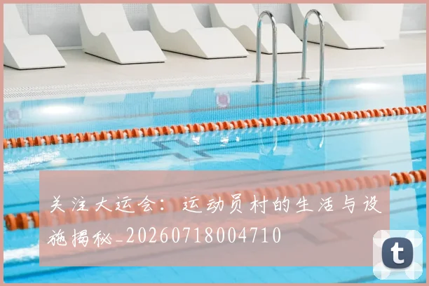 关注大运会：运动员村的生活与设施揭秘_20260718004710