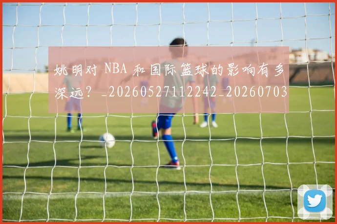 姚明对 NBA 和国际篮球的影响有多深远?_20260527112242_20260703232722