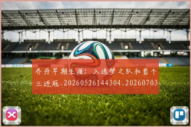 乔丹早期生涯：入选梦之队和首个三连冠_20260526144304_20260703210258