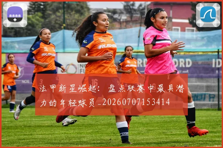 法甲新星崛起：盘点联赛中最具潜力的年轻球员_20260707153414