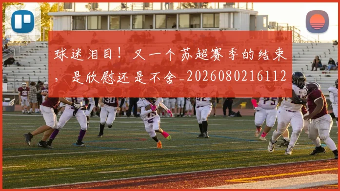 球迷泪目!又一个苏超赛季的结束,是欣慰还是不舍_20260802161125