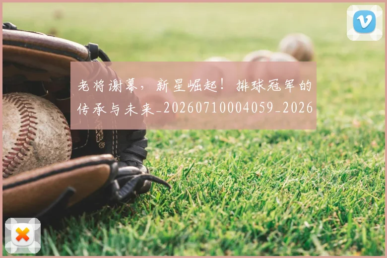 老将谢幕,新星崛起!排球冠军的传承与未来_20260710004059_20260803143820