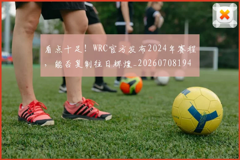 看点十足!WRC官方发布2024年赛程,能否复制往日辉煌_20260708194658