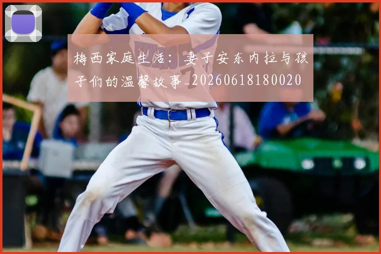梅西家庭生活:妻子安东内拉与孩子们的温馨故事_20260618180020