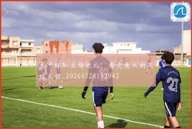 意甲球队主场巡礼:感受意大利足球文化_20260528192942