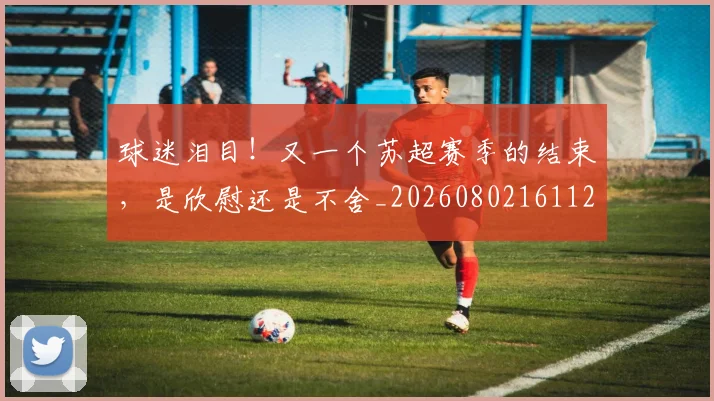 球迷泪目!又一个苏超赛季的结束,是欣慰还是不舍_20260802161125