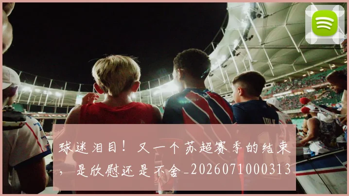 球迷泪目!又一个苏超赛季的结束,是欣慰还是不舍_20260710003133