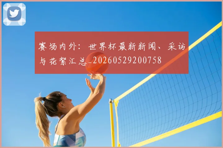 赛场内外：世界杯最新新闻、采访与花絮汇总_20260529200758