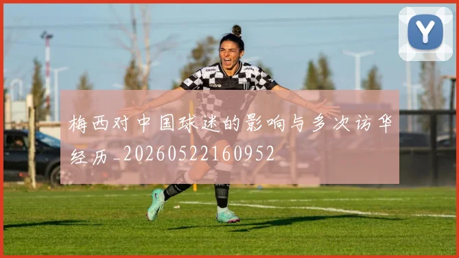 梅西对中国球迷的影响与多次访华经历_20260522160952