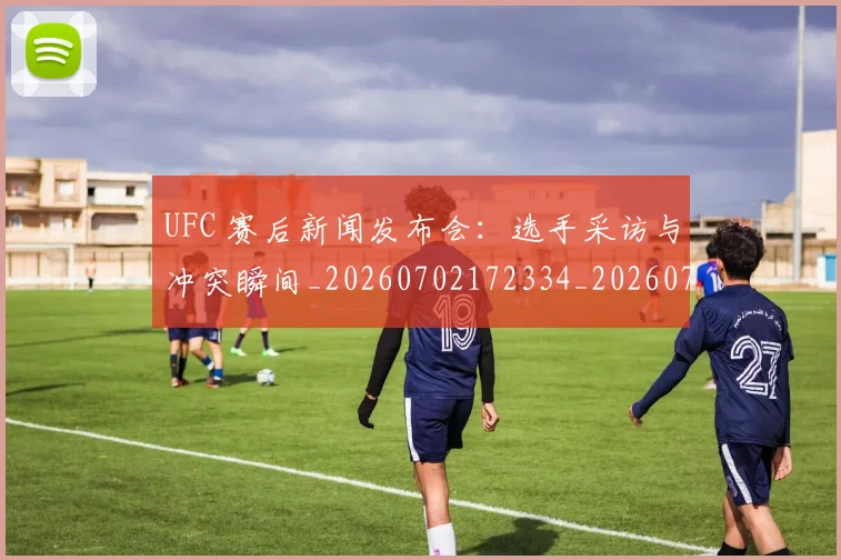 UFC 赛后新闻发布会:选手采访与冲突瞬间_20260702172334_20260714215936