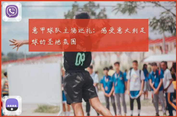 意甲球队主场巡礼：感受意大利足球的圣地氛围