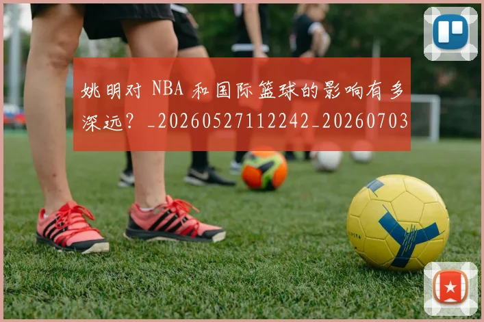 姚明对 NBA 和国际篮球的影响有多深远？_20260527112242_20260703232722