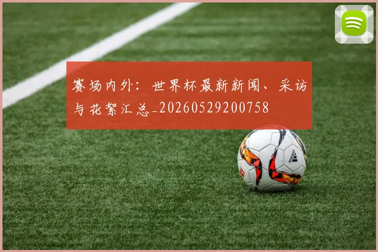 赛场内外:世界杯最新新闻、采访与花絮汇总_20260529200758