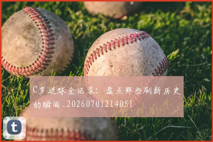 C罗进球全记录:盘点那些刷新历史的瞬间_20260701214051
