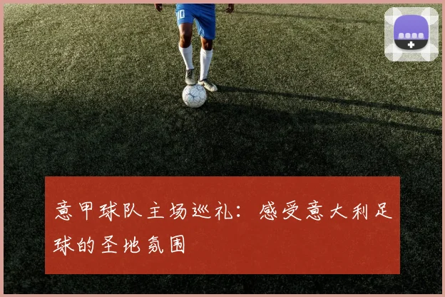 意甲球队主场巡礼：感受意大利足球的圣地氛围