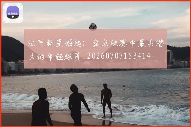 法甲新星崛起：盘点联赛中最具潜力的年轻球员_20260707153414