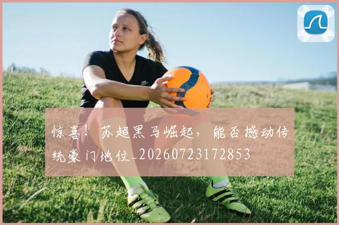 惊喜！苏超黑马崛起，能否撼动传统豪门地位_20260723172853