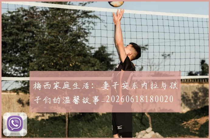 梅西家庭生活:妻子安东内拉与孩子们的温馨故事_20260618180020