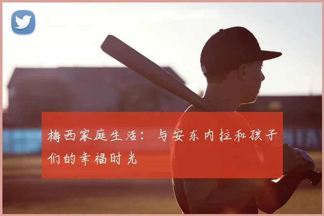 梅西家庭生活：与安东内拉和孩子们的幸福时光