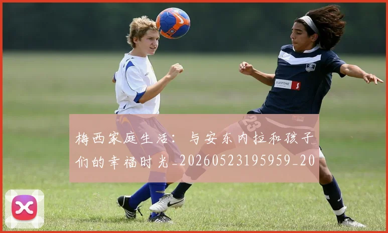 梅西家庭生活：与安东内拉和孩子们的幸福时光_20260523195959_20260707023206